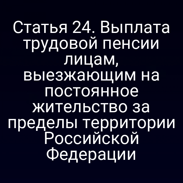 Статья 24. Выплата трудовой пенсии лицам, выезжающим на постоянное жительство за пределы территории Российской Федерации