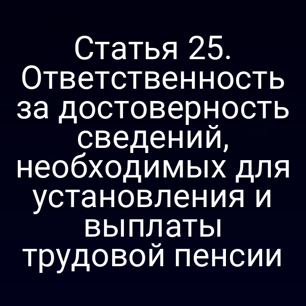 Статья 25. Ответственность за достоверность сведений, необходимых для установления и выплаты трудовой пенсии