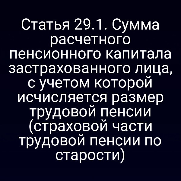 Статья 29.1. Сумма расчетного пенсионного капитала застрахованного лица, с учетом которой исчисляется размер трудовой пенсии (страховой части трудовой пенсии по старости)