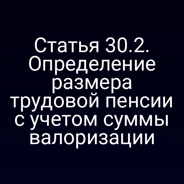 Статья 30.2. Определение размера трудовой пенсии с учетом суммы валоризации