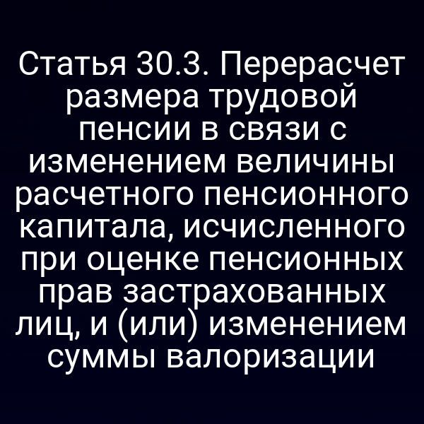 Статья 30.3. Перерасчет размера трудовой пенсии в связи с изменением величины расчетного пенсионного капитала, исчисленного при оценке пенсионных прав застрахованных лиц, и (или) изменением суммы валоризации