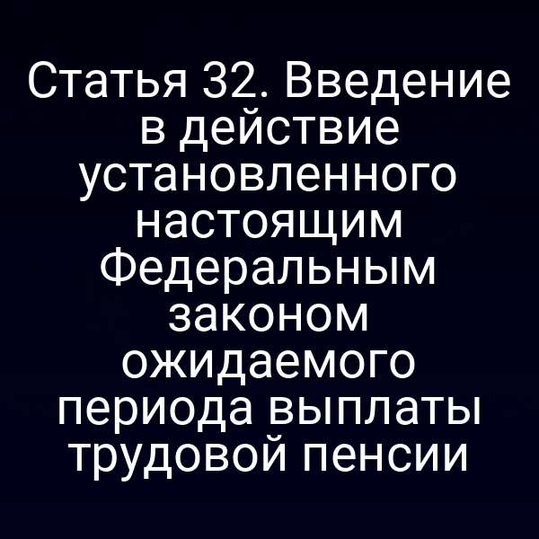 Статья 32. Введение в действие установленного настоящим Федеральным законом ожидаемого периода выплаты трудовой пенсии