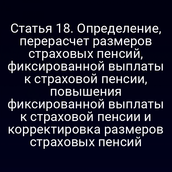 Статья 18. Определение, перерасчет размеров страховых пенсий, фиксированной выплаты к страховой пенсии, повышения фиксированной выплаты к страховой пенсии и корректировка размеров страховых пенсий