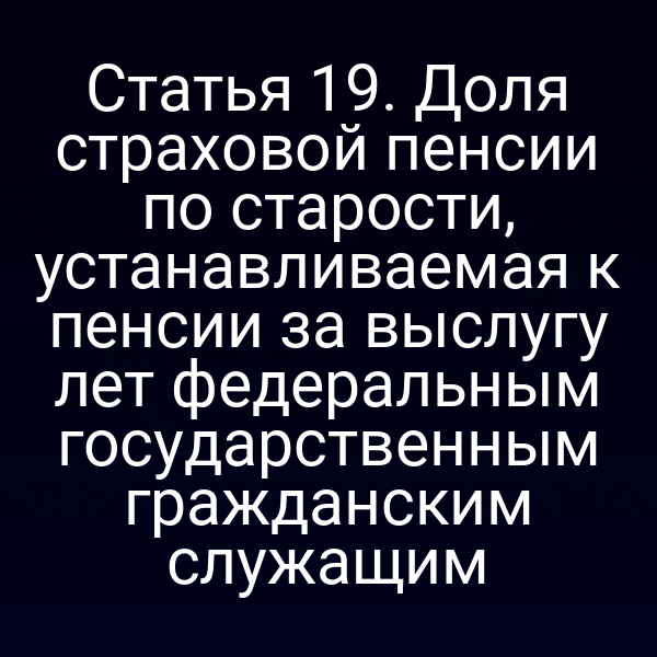 Статья 19. Доля страховой пенсии по старости, устанавливаемая к пенсии за выслугу лет федеральным государственным гражданским служащим