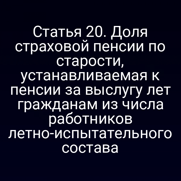 Статья 20. Доля страховой пенсии по старости, устанавливаемая к пенсии за выслугу лет гражданам из числа работников летно-испытательного состава