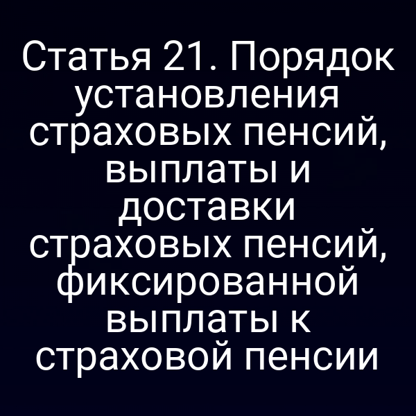 Статья 21. Порядок установления страховых пенсий, выплаты и доставки страховых пенсий, фиксированной выплаты к страховой пенсии