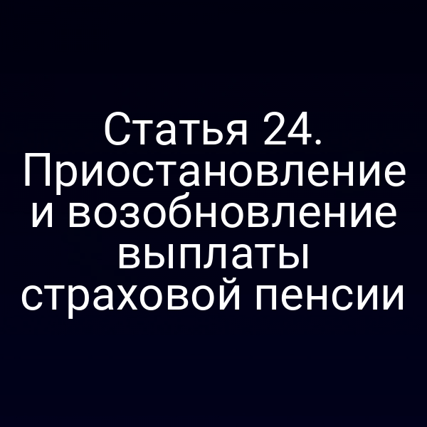 Статья 24. Приостановление и возобновление выплаты страховой пенсии