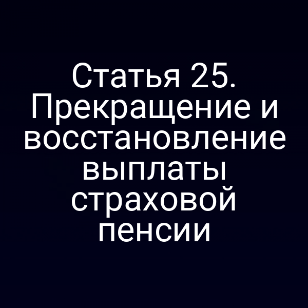 Статья 25. Прекращение и восстановление выплаты страховой пенсии