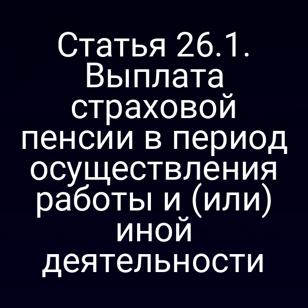 Статья 26.1. Выплата страховой пенсии в период осуществления работы и (или) иной деятельности
