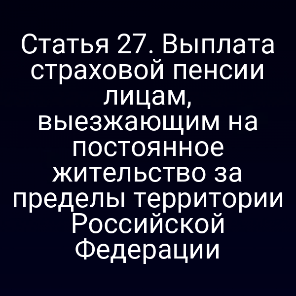Статья 27. Выплата страховой пенсии лицам, выезжающим на постоянное жительство за пределы территории Российской Федерации