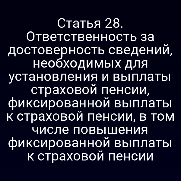 Статья 28. Ответственность за достоверность сведений, необходимых для установления и выплаты страховой пенсии, фиксированной выплаты к страховой пенсии, в том числе повышения фиксированной выплаты к страховой пенсии