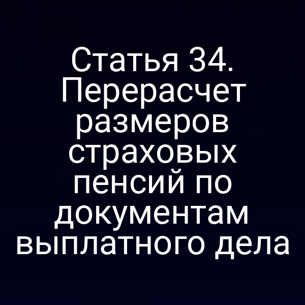 Статья 34. Перерасчет размеров страховых пенсий по документам выплатного дела