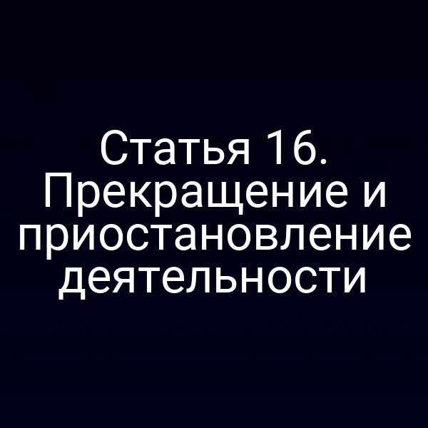 Статья 16. Прекращение и приостановление деятельности