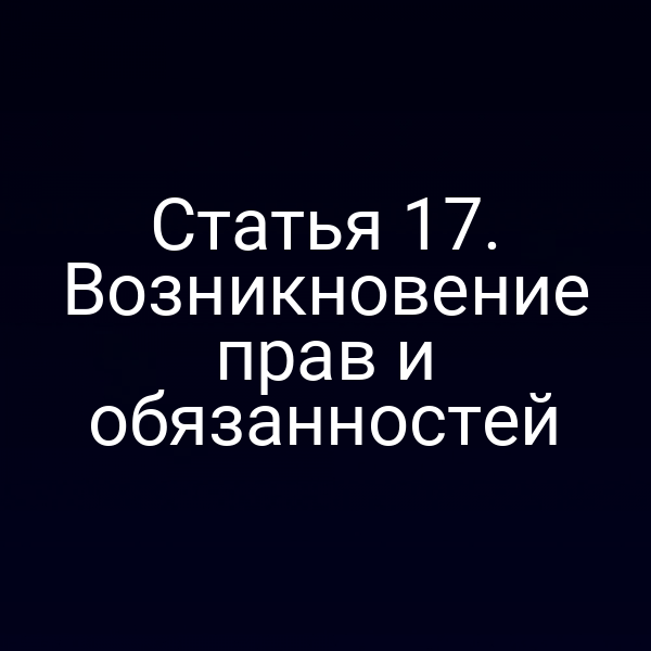 Статья 17. Возникновение прав и обязанностей