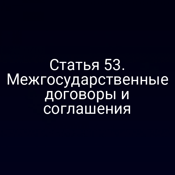 Статья 53. Межгосударственные договоры и соглашения