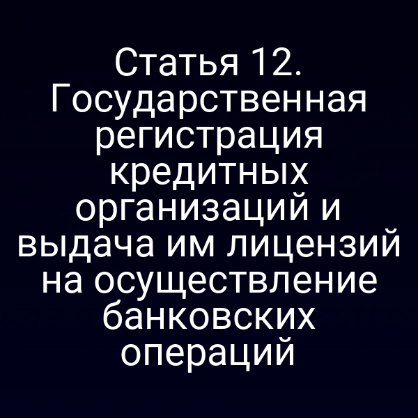 Статья 12. Государственная регистрация кредитных организаций и выдача им лицензий на осуществление банковских операций