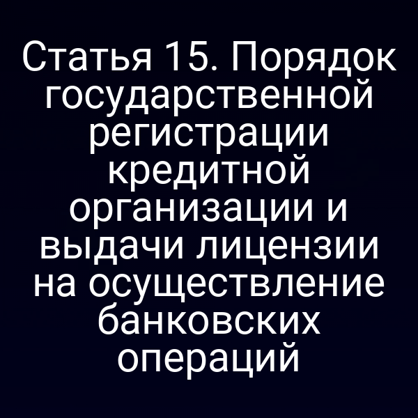 Статья 15. Порядок государственной регистрации кредитной организации и выдачи лицензии на осуществление банковских операций