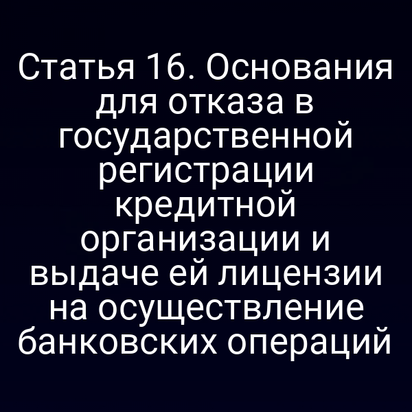 Статья 16. Основания для отказа в государственной регистрации кредитной организации и выдаче ей лицензии на осуществление банковских операций