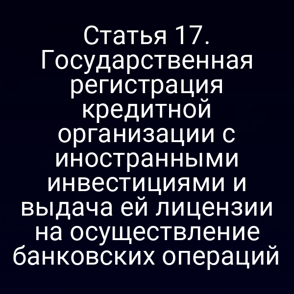 Статья 17. Государственная регистрация кредитной организации с иностранными инвестициями и выдача ей лицензии на осуществление банковских операций