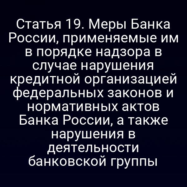 Статья 19. Меры Банка России, применяемые им в порядке надзора в случае нарушения кредитной организацией федеральных законов и нормативных актов Банка России, а также нарушения в деятельности банковской группы