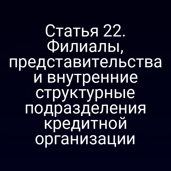 Статья 22. Филиалы, представительства и внутренние структурные подразделения кредитной организации