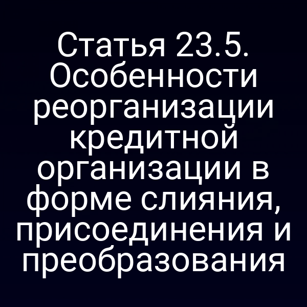Статья 23.5. Особенности реорганизации кредитной организации в форме слияния, присоединения и преобразования