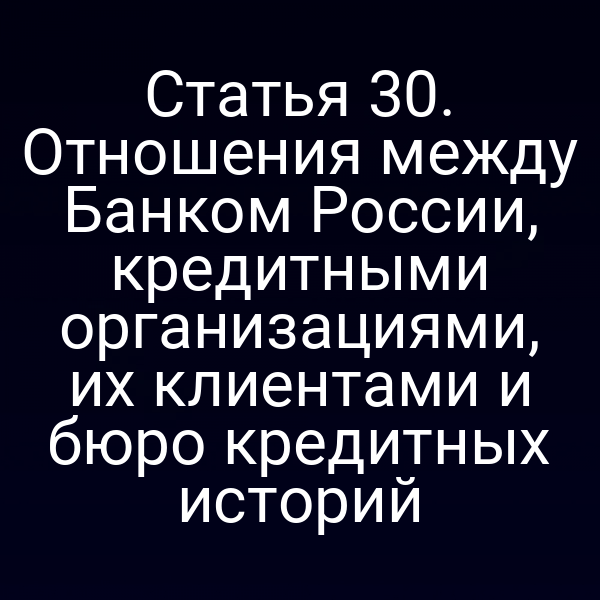 Статья 30. Отношения между Банком России, кредитными организациями, их клиентами и бюро кредитных историй