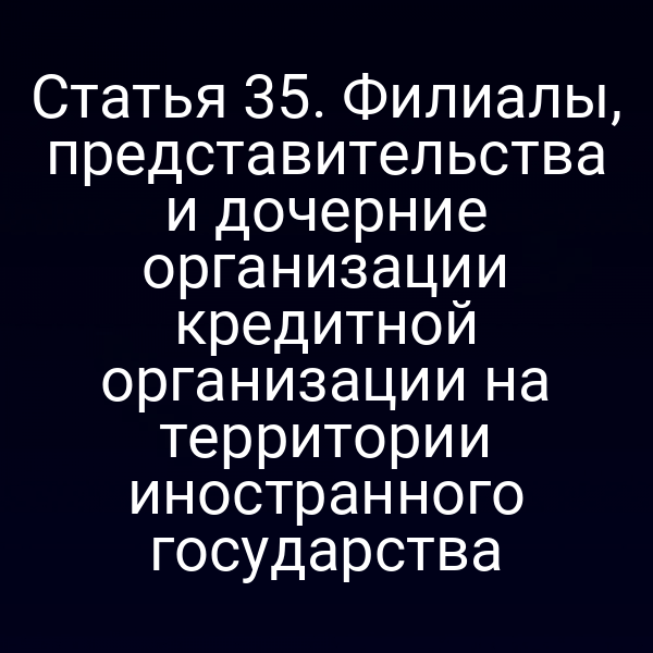 Статья 35. Филиалы, представительства и дочерние организации кредитной организации на территории иностранного государства