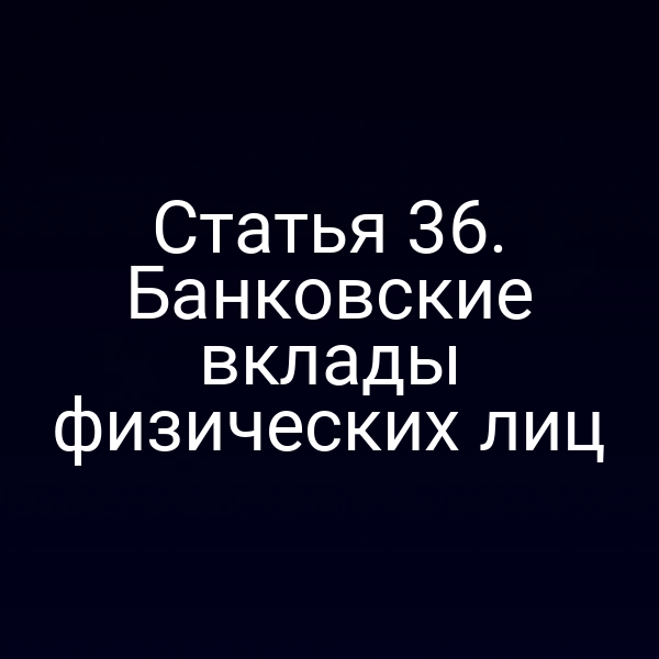 Статья 36. Банковские вклады физических лиц