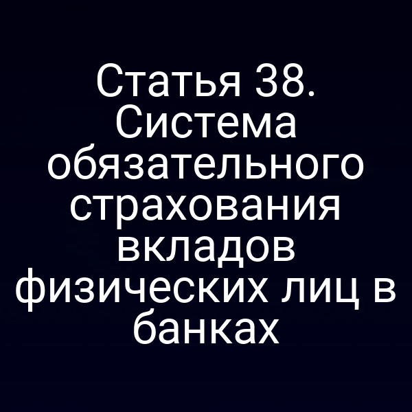 Статья 38. Система обязательного страхования вкладов физических лиц в банках