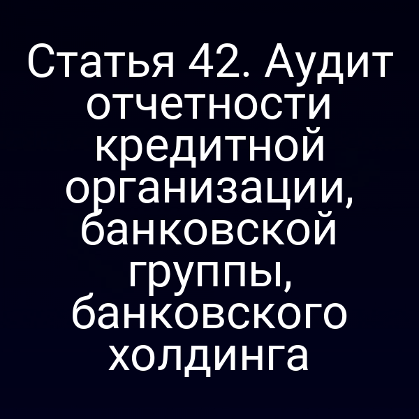 Статья 42. Аудит отчетности кредитной организации, банковской группы, банковского холдинга