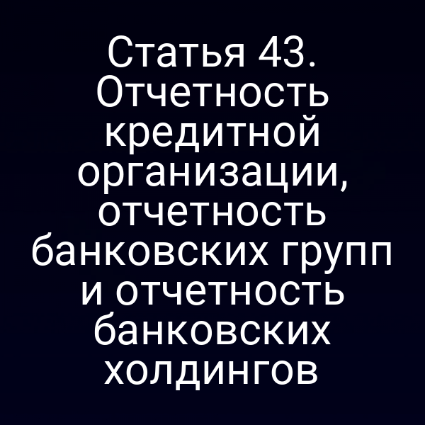 Статья 43. Отчетность кредитной организации, отчетность банковских групп и отчетность банковских холдингов