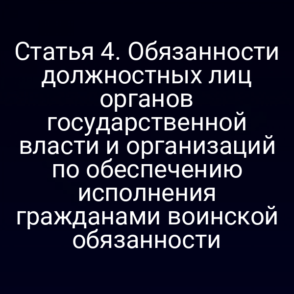 Статья 4. Обязанности должностных лиц органов государственной власти и организаций по обеспечению исполнения гражданами воинской обязанности