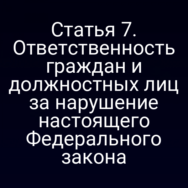 Статья 7. Ответственность граждан и должностных лиц за нарушение настоящего Федерального закона