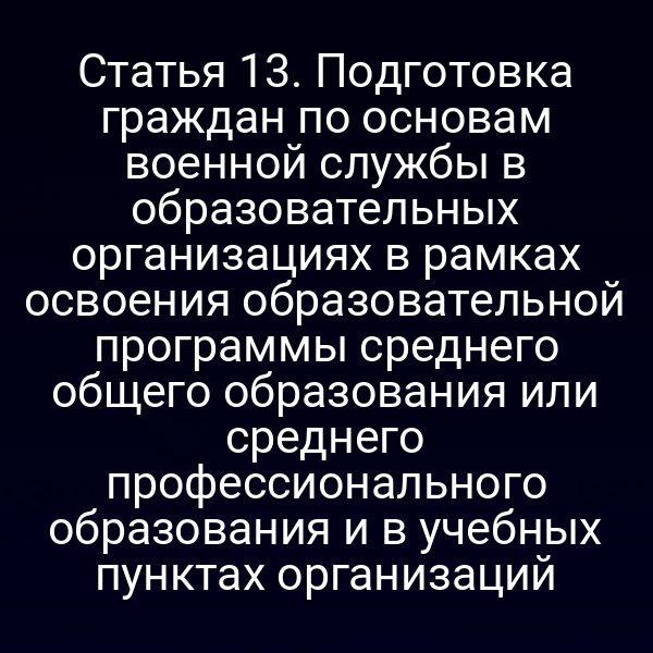 Статья 13. Подготовка граждан по основам военной службы в образовательных организациях в рамках освоения образовательной программы среднего общего образования или среднего профессионального образования и в учебных пунктах организаций