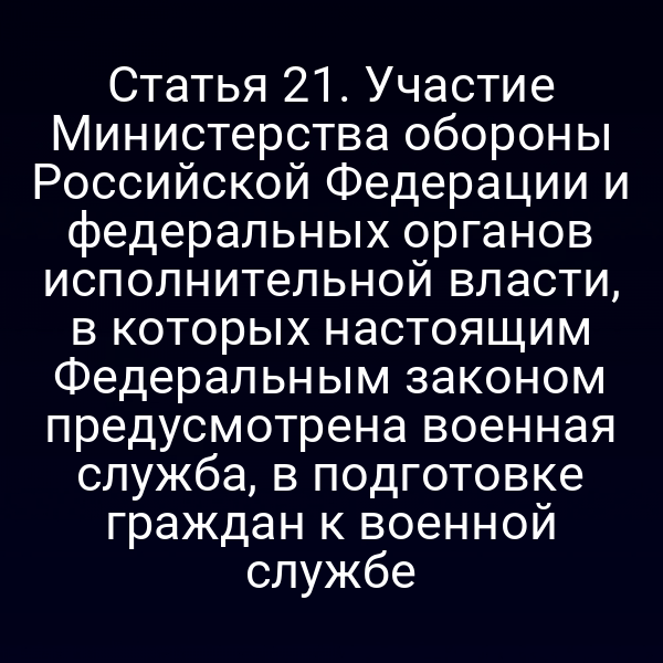 Статья 21. Участие Министерства обороны Российской Федерации и федеральных органов исполнительной власти, в которых настоящим Федеральным законом предусмотрена военная служба, в подготовке граждан к военной службе