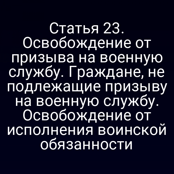 Статья 23. Освобождение от призыва на военную службу. Граждане, не подлежащие призыву на военную службу. Освобождение от исполнения воинской обязанности