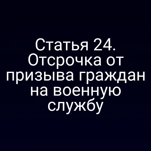 Статья 24. Отсрочка от призыва граждан на военную службу
