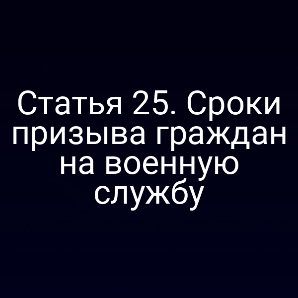 Статья 25. Сроки призыва граждан на военную службу