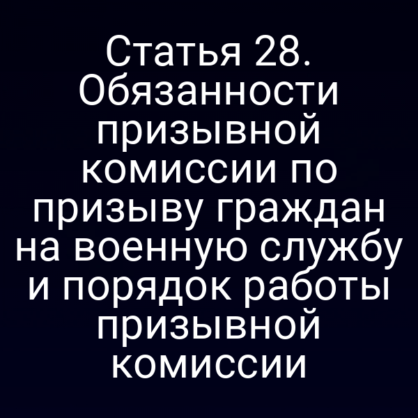 Статья 28. Обязанности призывной комиссии по призыву граждан на военную службу и порядок работы призывной комиссии