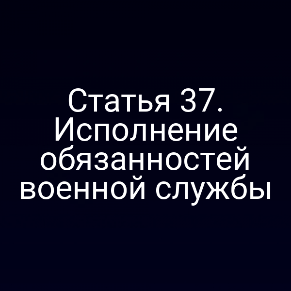Статья 37. Исполнение обязанностей военной службы