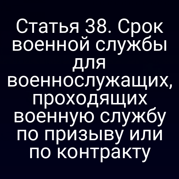 Статья 38. Срок военной службы для военнослужащих, проходящих военную службу по призыву или по контракту