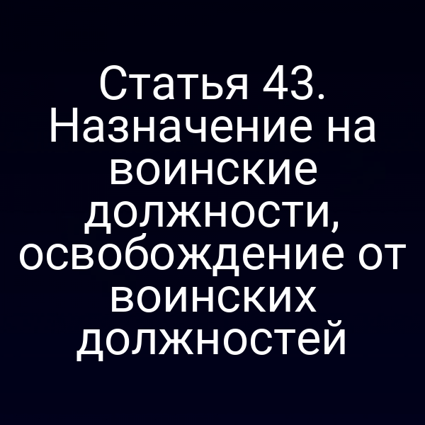 Статья 43. Назначение на воинские должности, освобождение от воинских должностей
