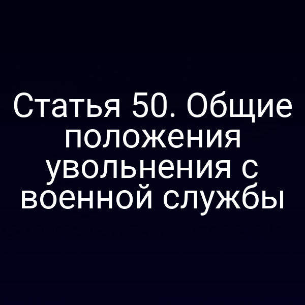 Статья 50. Общие положения увольнения с военной службы