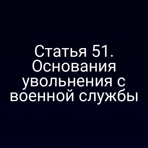 Статья 51. Основания увольнения с военной службы