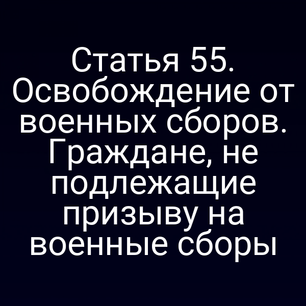 Статья 55. Освобождение от военных сборов. Граждане, не подлежащие призыву на военные сборы