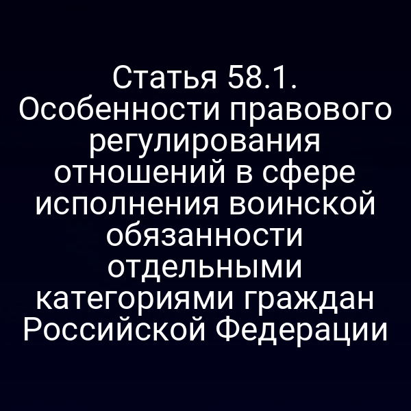 Статья 58.1. Особенности правового регулирования отношений в сфере исполнения воинской обязанности отдельными категориями граждан Российской Федерации