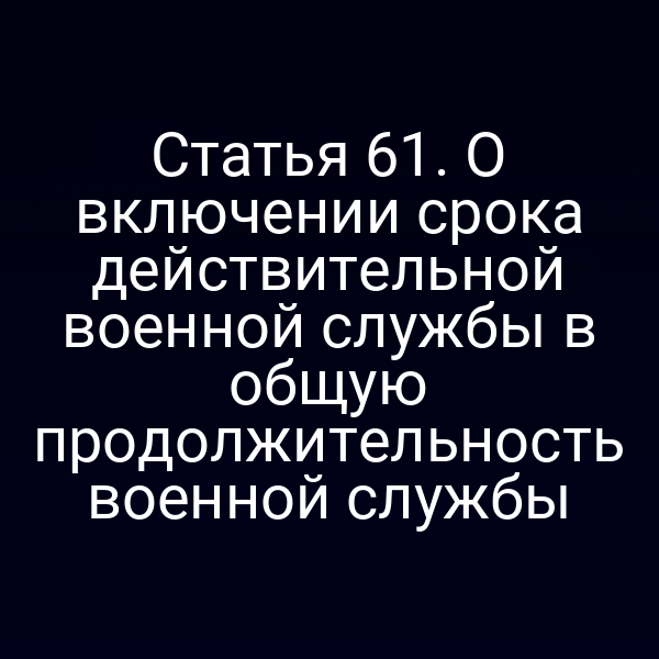 Статья 61. О включении срока действительной военной службы в общую продолжительность военной службы