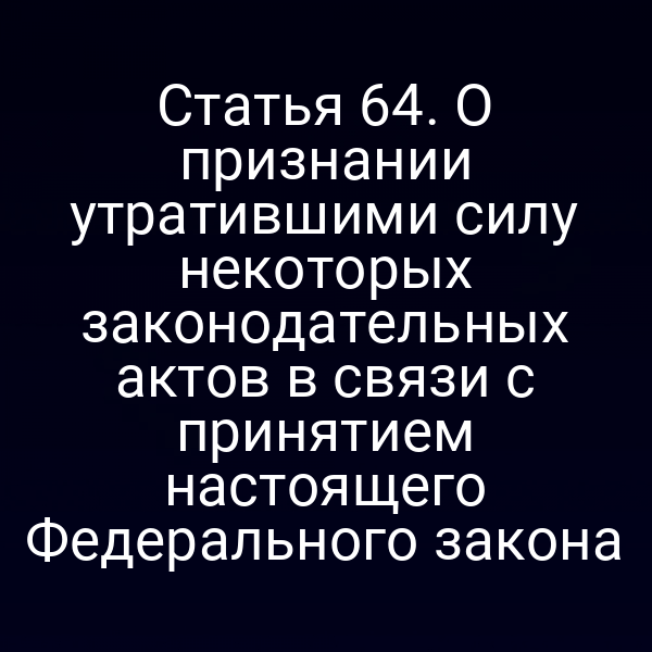 Статья 64. О признании утратившими силу некоторых законодательных актов в связи с принятием настоящего Федерального закона