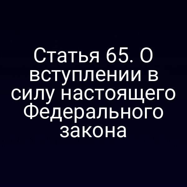 Статья 65. О вступлении в силу настоящего Федерального закона
